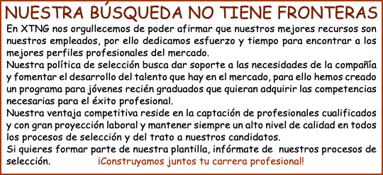 NUESTRA BÚSQUEDA NO TIENE FRONTERAS En XTNG nos orgullecemos de poder afirmar que nuestros mejores recursos son nuestros empleados, por ello dedicamos esfuerzo y tiempo para encontrar a los mejores perfiles profesionales del mercado. Nuestra política de selección busca dar soporte a las necesidades de la compañía y fomentar el desarrollo del talento que hay en el mercado, para ello hemos creado un programa para jóvenes recién graduados que quieran adquirir las competencias necesarias para el éxito profesional. Nuestra ventaja competitiva reside en la captación de profesionales cualificados y con gran proyección laboral y mantener siempre un alto nivel de calidad en todos los procesos de selección y del trato a nuestros candidatos. Si quieres formar parte de nuestra plantilla, infórmate de nuestros procesos de selección. ¡Construyamos juntos tu carrera profesional!