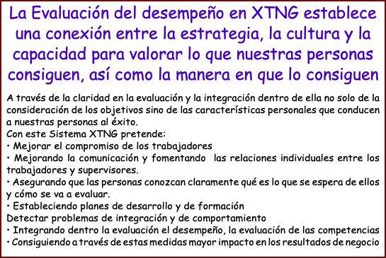 La Evaluación del desempeño en XTNG establece una conexión entre la estrategia, la cultura y la capacidad para valorar lo que nuestras personas consiguen, así como la manera en que lo consiguen A través de la claridad en la evaluación y la integración dentro de ella no solo de la consideración de los objetivos sino de las características personales que conducen a nuestras personas al éxito. Con este Sistema XTNG pretende: • Mejorar el compromiso de los trabajadores • Mejorando la comunicación y fomentando las relaciones individuales entre los trabajadores y supervisores. • Asegurando que las personas conozcan claramente qué es lo que se espera de ellos y cómo se va a evaluar. • Estableciendo planes de desarrollo y de formación Detectar problemas de integración y de comportamiento • Integrando dentro la evaluación el desempeño, la evaluación de las competencias • Consiguiendo a través de estas medidas mayor impacto en los resultados de negocio