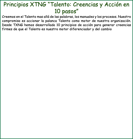 Principios XTNG “Talento: Creencias y Acción en 10 pasos” Creemos en el Talento mas allá de las palabras, los manuales y los procesos. Nuestro compromiso es accionar la palanca Talento como motor de nuestra organización. Desde TXNG hemos desarrollado 10 principios de acción para generar creencias firmes de que el Talento es nuestro motor diferenciador y del cambio
