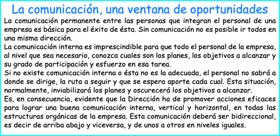 La comunicación, una ventana de oportunidades La comunicación permanente entre las personas que integran el personal de una empresa es básica para el éxito de ésta. Sin comunicación no es posible ir todos en una misma dirección. La comunicación interna es imprescindible para que todo el personal de la empresa, al nivel que sea necesario, conozca cuales son los planes, los objetivos a alcanzar y su grado de participación y esfuerzo en esa tarea. Si no existe comunicación interna o ésta no es la adecuada, el personal no sabrá a donde se dirige, la ruta a seguir y que se espera aporte cada cual. Esta situación, normalmente, inviabilizará los planes y oscurecerá los objetivos a alcanzar. Es, en consecuencia, evidente que la Dirección ha de promover acciones eficaces para lograr una buena comunicación interna, vertical y horizontal, en todas las estructuras orgánicas de la empresa. Esta comunicación deberá ser bidireccional, es decir de arriba abajo y viceversa, y de unos a otros en niveles iguales.