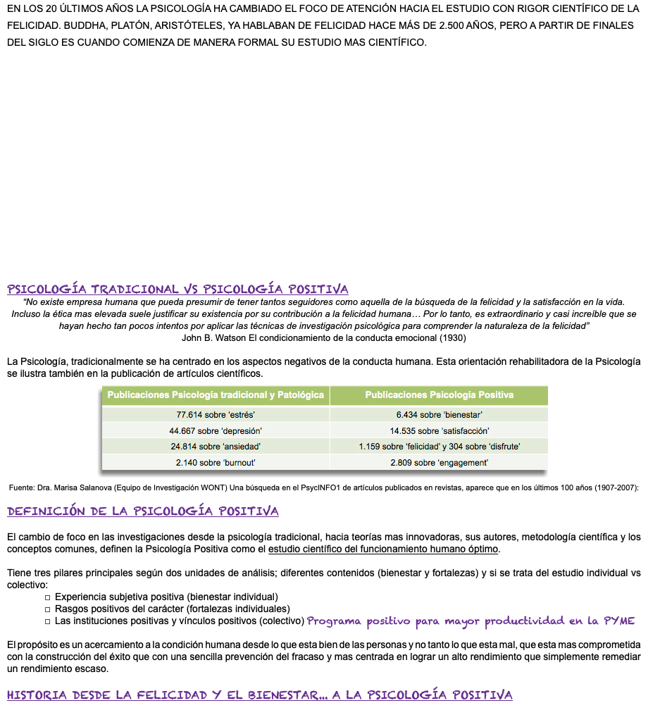EN LOS 20 ÚLTIMOS AÑOS LA PSICOLOGÍA HA CAMBIADO EL FOCO DE ATENCIÓN HACIA EL ESTUDIO CON RIGOR CIENTÍFICO DE LA FELICIDAD. BUDDHA, PLATÓN, ARISTÓTELES, YA HABLABAN DE FELICIDAD HACE MÁS DE 2.500 AÑOS, PERO A PARTIR DE FINALES DEL SIGLO ES CUANDO COMIENZA DE MANERA FORMAL SU ESTUDIO MAS CIENTÍFICO. PSICOLOGÍA TRADICIONAL VS PSICOLOGÍA POSITIVA “No existe empresa humana que pueda presumir de tener tantos seguidores como aquella de la búsqueda de la felicidad y la satisfacción en la vida. Incluso la ética mas elevada suele justificar su existencia por su contribución a la felicidad humana… Por lo tanto, es extraordinario y casi increíble que se hayan hecho tan pocos intentos por aplicar las técnicas de investigación psicológica para comprender la naturaleza de la felicidad” John B. Watson El condicionamiento de la conducta emocional (1930) La Psicología, tradicionalmente se ha centrado en los aspectos negativos de la conducta humana. Esta orientación rehabilitadora de la Psicología se ilustra también en la publicación de artículos científicos. ﷯ Fuente: Dra. Marisa Salanova (Equipo de Investigación WONT) Una búsqueda en el PsycINFO1 de artículos publicados en revistas, aparece que en los últimos 100 años (1907-2007): DEFINICIÓN DE LA PSICOLOGÍA POSITIVA El cambio de foco en las investigaciones desde la psicología tradicional, hacia teorías mas innovadoras, sus autores, metodología científica y los conceptos comunes, definen la Psicología Positiva como el estudio científico del funcionamiento humano óptimo. Tiene tres pilares principales según dos unidades de análisis; diferentes contenidos (bienestar y fortalezas) y si se trata del estudio individual vs colectivo: Experiencia subjetiva positiva (bienestar individual) Rasgos positivos del carácter (fortalezas individuales) Las instituciones positivas y vínculos positivos (colectivo) Programa positivo para mayor productividad en la PYME El propósito es un acercamiento a la condición humana desde lo que esta bien de las personas y no tanto lo que esta mal, que esta mas comprometida con la construcción del éxito que con una sencilla prevención del fracaso y mas centrada en lograr un alto rendimiento que simplemente remediar un rendimiento escaso. HISTORIA DESDE LA FELICIDAD Y EL BIENESTAR... A LA PSICOLOGÍA POSITIVA 