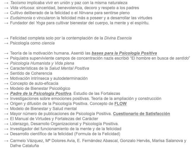 Taoísmo implicaba vivir en unión y paz con la misma naturaleza Vida virtuosa: sinceridad, benevolencia, decoro y respeto a los padres Cultivo deliberado de la felicidad o el Nirvana para sentirse pleno Eudaimonia o vincularon la felicidad más a poseer y a desarrollar las virtudes Fundador del Yoga para cultivar bienestar del cuerpo, la mente y el espíritu. Felicidad completa solo por la contemplación de la Divina Esencia Psicología como ciencia Teoría de la motivación humana. Asentó las bases para la Psicología Positiva Psiquiatra superviviente campos de concentración nazis escribió “El hombre en busca de sentido” Psicología Humanista y Vida plena Características de la Salud Mental Positiva Sentido de Coherencia Motivación intrínseca y autodeterminación Concepto de auto-eficacia Modelo de Bienestar Psicológico Padre de la Psicología Positiva. Estudio de las Fortalezas Investigaciones sobre emociones positivas. Teoría de la ampliación y construcción Origen y difusión de la Psicología Positiva. Concepto de FLOW Modelo de Bienestar y Salud mental Mayor número de publicaciones de Psicología Positiva. Cuestionario de Satisfacción El Manual de Virtudes y Fortalezas del Carácter Liderazgo, Desarrollo Organizacional y Psicología Positiva. Investigador del funcionamiento de la mente y de la felicidad Desarrollo científico de la felicidad (Formula de la Felicidad) Carmelo Vázquez, Mª Dolores Avia, E. Fernández Abascal, Gonzalo Hervás, Marisa Salanova y Dafne Cataluña