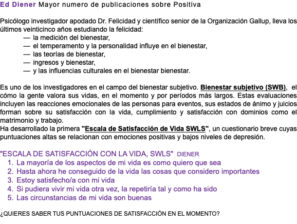 Ed Diener Mayor numero de publicaciones sobre Positiva Psicólogo investigador apodado Dr. Felicidad y científico senior de la Organización Gallup, lleva los últimos veinticinco años estudiando la felicidad: la medición del bienestar, el temperamento y la personalidad influye en el bienestar, las teorías de bienestar, ingresos y bienestar, y las influencias culturales en el bienestar bienestar. Es uno de los investigadores en el campo del bienestar subjetivo. Bienestar subjetivo (SWB), el cómo la gente valora sus vidas, en el momento y por períodos más largos. Estas evaluaciones incluyen las reacciones emocionales de las personas para eventos, sus estados de ánimo y juicios forman sobre su satisfacción con la vida, cumplimiento y satisfacción con dominios como el matrimonio y trabajo. Ha desarrollado la primera "Escala de Satisfacción de Vida SWLS", un cuestionario breve cuyas puntuaciones altas se relacionan con emociones positivas y bajos niveles de depresión. "ESCALA DE SATISFACCIÓN CON LA VIDA, SWLS" DIENER La mayoría de los aspectos de mi vida es como quiero que sea Hasta ahora he conseguido de la vida las cosas que considero importantes Estoy satisfecho/a con mi vida Si pudiera vivir mi vida otra vez, la repetiría tal y como ha sido Las circunstancias de mi vida son buenas ¿QUIERES SABER TUS PUNTUACIONES DE SATISFACCIÓN EN EL MOMENTO?