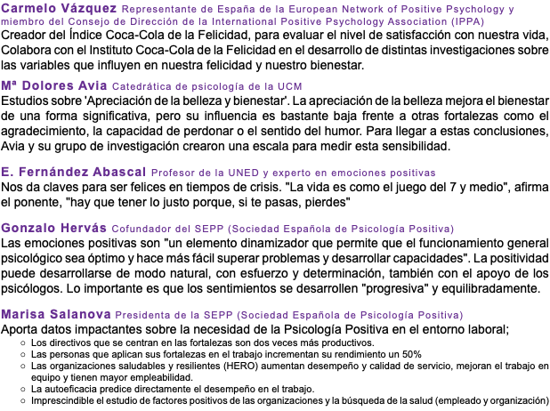 Carmelo Vázquez Representante de España de la European Network of Positive Psychology y miembro del Consejo de Dirección de la International Positive Psychology Association (IPPA) Creador del Índice Coca-Cola de la Felicidad, para evaluar el nivel de satisfacción con nuestra vida, Colabora con el Instituto Coca-Cola de la Felicidad en el desarrollo de distintas investigaciones sobre las variables que influyen en nuestra felicidad y nuestro bienestar. Mª Dolores Avia Catedrática de psicología de la UCM Estudios sobre 'Apreciación de la belleza y bienestar'. La apreciación de la belleza mejora el bienestar de una forma significativa, pero su influencia es bastante baja frente a otras fortalezas como el agradecimiento, la capacidad de perdonar o el sentido del humor. Para llegar a estas conclusiones, Avia y su grupo de investigación crearon una escala para medir esta sensibilidad. E. Fernández Abascal Profesor de la UNED y experto en emociones positivas Nos da claves para ser felices en tiempos de crisis. "La vida es como el juego del 7 y medio", afirma el ponente, "hay que tener lo justo porque, si te pasas, pierdes" Gonzalo Hervás Cofundador del SEPP (Sociedad Española de Psicología Positiva) Las emociones positivas son "un elemento dinamizador que permite que el funcionamiento general psicológico sea óptimo y hace más fácil superar problemas y desarrollar capacidades". La positividad puede desarrollarse de modo natural, con esfuerzo y determinación, también con el apoyo de los psicólogos. Lo importante es que los sentimientos se desarrollen "progresiva" y equilibradamente. Marisa Salanova Presidenta de la SEPP (Sociedad Española de Psicología Positiva) Aporta datos impactantes sobre la necesidad de la Psicología Positiva en el entorno laboral; Los directivos que se centran en las fortalezas son dos veces más productivos. Las personas que aplican sus fortalezas en el trabajo incrementan su rendimiento un 50% Las organizaciones saludables y resilientes (HERO) aumentan desempeño y calidad de servicio, mejoran el trabajo en equipo y tienen mayor empleabilidad. La autoeficacia predice directamente el desempeño en el trabajo. Imprescindible el estudio de factores positivos de las organizaciones y la búsqueda de la salud (empleado y organización)