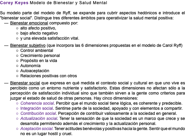Corey Keyes Modelo de Bienestar y Salud Mental Su modelo parte del modelo de Ryff, se expande para cubrir aspectos hedónicos e introduce el "bienestar social". Distingue tres diferentes ámbitos para operativizar la salud mental positiva: Bienestar emocional compuesto por: alto afecto positivo, bajo afecto negativo y una elevada satisfacción vital. Bienestar subjetivo (que incorpora las 6 dimensiones propuestas en el modelo de Carol Ryff) Control ambiental Crecimiento personal Propósito en la vida Autonomía Autoaceptación Relaciones positivas con otros Bienestar social que expresa en qué medida el contexto social y cultural en que uno vive es percibido como un entorno nutriente y satisfactorio. Estas dimensiones no afectan sólo a la percepción de satisfacción individual sino que también sirven a la gente como criterios para juzgar el estado de salud de otras personas. Hay cinco dimensiones: Coherencia social. Percibir que el mundo social tiene lógica, es coherente y predecible. Integración social. Sentirse parte de la sociedad, apoyado y con elementos a compartir. Contribución social. Percepción de contribuir valiosamente a la sociedad en general. Actualización social. Tener la sensación de que la sociedad es un marco que crece y se desarrolla permitiendo además el crecimiento y la actualización personal. Aceptación social. Tener actitudes benévolas y positivas hacia la gente. Sentir que el mundo no es un lugar hostil y cruel.