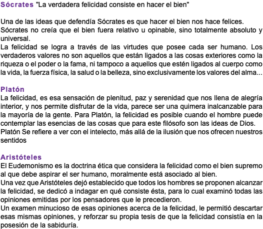 Sócrates "La verdadera felicidad consiste en hacer el bien" Una de las ideas que defendía Sócrates es que hacer el bien nos hace felices. Sócrates no creía que el bien fuera relativo u opinable, sino totalmente absoluto y universal. La felicidad se logra a través de las virtudes que posee cada ser humano. Los verdaderos valores no son aquellos que están ligados a las cosas exteriores como la riqueza o el poder o la fama, ni tampoco a aquellos que estén ligados al cuerpo como la vida, la fuerza física, la salud o la belleza, sino exclusivamente los valores del alma... Platón La felicidad, es esa sensación de plenitud, paz y serenidad que nos llena de alegría interior, y nos permite disfrutar de la vida, parece ser una quimera inalcanzable para la mayoría de la gente. Para Platón, la felicidad es posible cuando el hombre puede contemplar las esencias de las cosas que para este filósofo son las ideas de Dios. Platón Se refiere a ver con el intelecto, más allá de la ilusión que nos ofrecen nuestros sentidos Aristóteles El Eudemonismo es la doctrina ética que considera la felicidad como el bien supremo al que debe aspirar el ser humano, moralmente está asociado al bien. Una vez que Aristóteles dejó establecido que todos los hombres se proponen alcanzar la felicidad, se dedicó a indagar en qué consiste ésta, para lo cual examinó todas las opiniones emitidas por los pensadores que le precedieron. Un examen minucioso de esas opiniones acerca de la felicidad, le permitió descartar esas mismas opiniones, y reforzar su propia tesis de que la felicidad consistía en la posesión de la sabiduría.