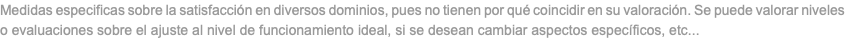 Medidas especificas sobre la satisfacción en diversos dominios, pues no tienen por qué coincidir en su valoración. Se puede valorar niveles o evaluaciones sobre el ajuste al nivel de funcionamiento ideal, si se desean cambiar aspectos específicos, etc...