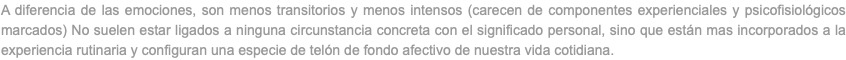 A diferencia de las emociones, son menos transitorios y menos intensos (carecen de componentes experienciales y psicofisiológicos marcados) No suelen estar ligados a ninguna circunstancia concreta con el significado personal, sino que están mas incorporados a la experiencia rutinaria y configuran una especie de telón de fondo afectivo de nuestra vida cotidiana.