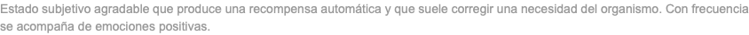 Estado subjetivo agradable que produce una recompensa automática y que suele corregir una necesidad del organismo. Con frecuencia se acompaña de emociones positivas.