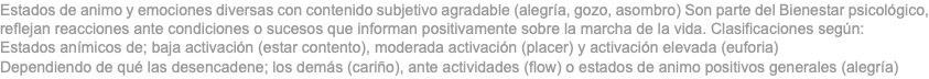 Estados de animo y emociones diversas con contenido subjetivo agradable (alegría, gozo, asombro) Son parte del Bienestar psicológico, reflejan reacciones ante condiciones o sucesos que informan positivamente sobre la marcha de la vida. Clasificaciones según: Estados anímicos de; baja activación (estar contento), moderada activación (placer) y activación elevada (euforia) Dependiendo de qué las desencadene; los demás (cariño), ante actividades (flow) o estados de animo positivos generales (alegría)