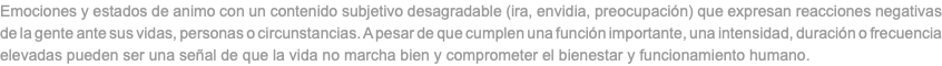 Emociones y estados de animo con un contenido subjetivo desagradable (ira, envidia, preocupación) que expresan reacciones negativas de la gente ante sus vidas, personas o circunstancias. A pesar de que cumplen una función importante, una intensidad, duración o frecuencia elevadas pueden ser una señal de que la vida no marcha bien y comprometer el bienestar y funcionamiento humano.