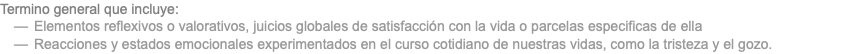 Termino general que incluye: Elementos reflexivos o valorativos, juicios globales de satisfacción con la vida o parcelas especificas de ella Reacciones y estados emocionales experimentados en el curso cotidiano de nuestras vidas, como la tristeza y el gozo.