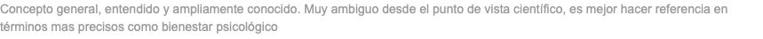 Concepto general, entendido y ampliamente conocido. Muy ambiguo desde el punto de vista científico, es mejor hacer referencia en términos mas precisos como bienestar psicológico