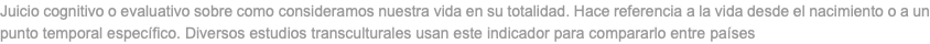 Juicio cognitivo o evaluativo sobre como consideramos nuestra vida en su totalidad. Hace referencia a la vida desde el nacimiento o a un punto temporal específico. Diversos estudios transculturales usan este indicador para compararlo entre países