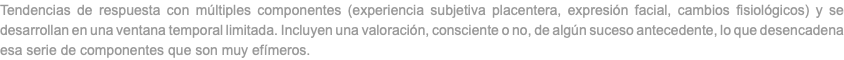 Tendencias de respuesta con múltiples componentes (experiencia subjetiva placentera, expresión facial, cambios fisiológicos) y se desarrollan en una ventana temporal limitada. Incluyen una valoración, consciente o no, de algún suceso antecedente, lo que desencadena esa serie de componentes que son muy efímeros.
