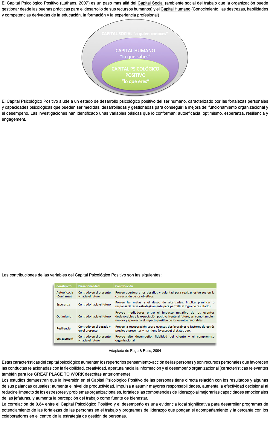 El Capital Psicológico Positivo (Luthans, 2007) es un paso mas allá del Capital Social (ambiente social del trabajo que la organización puede gestionar desde las buenas prácticas para el desarrollo de sus recursos humanos) y el Capital Humano (Conocimiento, las destrezas, habilidades y competencias derivadas de la educación, la formación y la experiencia profesional) ﷯ El Capital Psicológico Positivo alude a un estado de desarrollo psicológico positivo del ser humano, caracterizado por las fortalezas personales y capacidades psicológicas que pueden ser medidas, desarrolladas y gestionadas para conseguir la mejora del funcionamiento organizacional y el desempeño. Las investigaciones han identificado unas variables básicas que lo conforman: autoeficacia, optimismo, esperanza, resiliencia y engagement. Las contribuciones de las variables del Capital Psicológico Positivo son las siguientes: ﷯ Adaptada de Page & Ross, 2004 Estas características del capital psicológico aumentan los repertorios pensamiento-acción de las personas y son recursos personales que favorecen las conductas relacionadas con la flexibilidad, creatividad, apertura hacia la información y el desempeño organizacional (características relevantes también para los GREAT PLACE TO WORK descritas anteriormente) Los estudios demuestran que la inversión en el Capital Psicológico Positivo de las personas tiene directa relación con los resultados y algunas de sus palancas causales: aumenta el nivel de productividad, impulsa a asumir mayores responsabilidades, aumenta la efectividad decisional al reducir el impacto de los estresores y problemas organizacionales, fortalece las competencias de liderazgo al mejorar las capacidades emocionales de las jefaturas, y aumenta la percepción del trabajo como fuente de bienestar. La correlación de 0,84 entre el Capital Psicológico Positivo y el desempeño es una evidencia local significativa para desarrollar programas de potenciamiento de las fortalezas de las personas en el trabajo y programas de liderazgo que pongan el acompañamiento y la cercanía con los colaboradores en el centro de la estrategia de gestión de personas. 