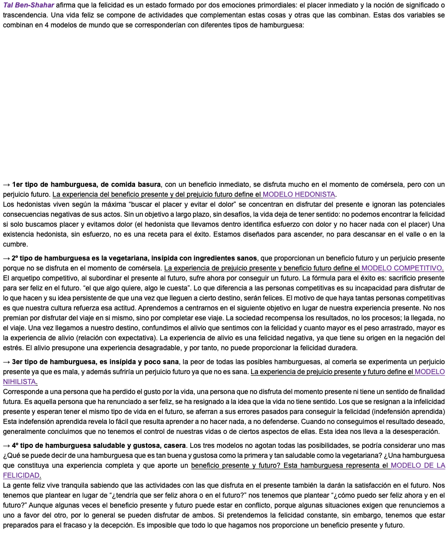 Tal Ben-Shahar afirma que la felicidad es un estado formado por dos emociones primordiales: el placer inmediato y la noción de significado o trascendencia. Una vida feliz se compone de actividades que complementan estas cosas y otras que las combinan. Estas dos variables se combinan en 4 modelos de mundo que se corresponderían con diferentes tipos de hamburguesa: → 1er tipo de hamburguesa, de comida basura, con un beneficio inmediato, se disfruta mucho en el momento de comérsela, pero con un perjuicio futuro. La experiencia del beneficio presente y del prejuicio futuro define el MODELO HEDONISTA. Los hedonistas viven según la máxima “buscar el placer y evitar el dolor” se concentran en disfrutar del presente e ignoran las potenciales consecuencias negativas de sus actos. Sin un objetivo a largo plazo, sin desafíos, la vida deja de tener sentido: no podemos encontrar la felicidad si solo buscamos placer y evitamos dolor (el hedonista que llevamos dentro identifica esfuerzo con dolor y no hacer nada con el placer) Una existencia hedonista, sin esfuerzo, no es una receta para el éxito. Estamos diseñados para ascender, no para descansar en el valle o en la cumbre. → 2º tipo de hamburguesa es la vegetariana, insípida con ingredientes sanos, que proporcionan un beneficio futuro y un perjuicio presente porque no se disfruta en el momento de comérsela. La experiencia de prejuicio presente y beneficio futuro define el MODELO COMPETITIVO. El arquetipo competitivo, al subordinar el presente al futuro, sufre ahora por conseguir un futuro. La fórmula para el éxito es: sacrificio presente para ser feliz en el futuro. “el que algo quiere, algo le cuesta”. Lo que diferencia a las personas competitivas es su incapacidad para disfrutar de lo que hacen y su idea persistente de que una vez que lleguen a cierto destino, serán felices. El motivo de que haya tantas personas competitivas es que nuestra cultura refuerza esa actitud. Aprendemos a centrarnos en el siguiente objetivo en lugar de nuestra experiencia presente. No nos premian por disfrutar del viaje en si mismo, sino por completar ese viaje. La sociedad recompensa los resultados, no los procesos; la llegada, no el viaje. Una vez llegamos a nuestro destino, confundimos el alivio que sentimos con la felicidad y cuanto mayor es el peso arrastrado, mayor es la experiencia de alivio (relación con expectativa). La experiencia de alivio es una felicidad negativa, ya que tiene su origen en la negación del estrés. El alivio presupone una experiencia desagradable, y por tanto, no puede proporcionar la felicidad duradera. → 3er tipo de hamburguesa, es insípida y poco sana, la peor de todas las posibles hamburguesas, al comerla se experimenta un perjuicio presente ya que es mala, y además sufriría un perjuicio futuro ya que no es sana. La experiencia de prejuicio presente y futuro define el MODELO NIHILISTA. Corresponde a una persona que ha perdido el gusto por la vida, una persona que no disfruta del momento presente ni tiene un sentido de finalidad futura. Es aquella persona que ha renunciado a ser feliz, se ha resignado a la idea que la vida no tiene sentido. Los que se resignan a la infelicidad presente y esperan tener el mismo tipo de vida en el futuro, se aferran a sus errores pasados para conseguir la felicidad (indefensión aprendida) Esta indefensión aprendida revela lo fácil que resulta aprender a no hacer nada, a no defenderse. Cuando no conseguimos el resultado deseado, generalmente concluimos que no tenemos el control de nuestras vidas o de ciertos aspectos de ellas. Esta idea nos lleva a la desesperación. → 4º tipo de hamburguesa saludable y gustosa, casera. Los tres modelos no agotan todas las posibilidades, se podría considerar uno mas ¿Qué se puede decir de una hamburguesa que es tan buena y gustosa como la primera y tan saludable como la vegetariana? ¿Una hamburguesa que constituya una experiencia completa y que aporte un beneficio presente y futuro? Esta hamburguesa representa el MODELO DE LA FELICIDAD. La gente feliz vive tranquila sabiendo que las actividades con las que disfruta en el presente también la darán la satisfacción en el futuro. Nos tenemos que plantear en lugar de “¿tendría que ser feliz ahora o en el futuro?” nos tenemos que plantear “¿cómo puedo ser feliz ahora y en el futuro?” Aunque algunas veces el beneficio presente y futuro puede estar en conflicto, porque algunas situaciones exigen que renunciemos a uno a favor del otro, por lo general se pueden disfrutar de ambos. Si pretendemos la felicidad constante, sin embargo, tenemos que estar preparados para el fracaso y la decepción. Es imposible que todo lo que hagamos nos proporcione un beneficio presente y futuro. 