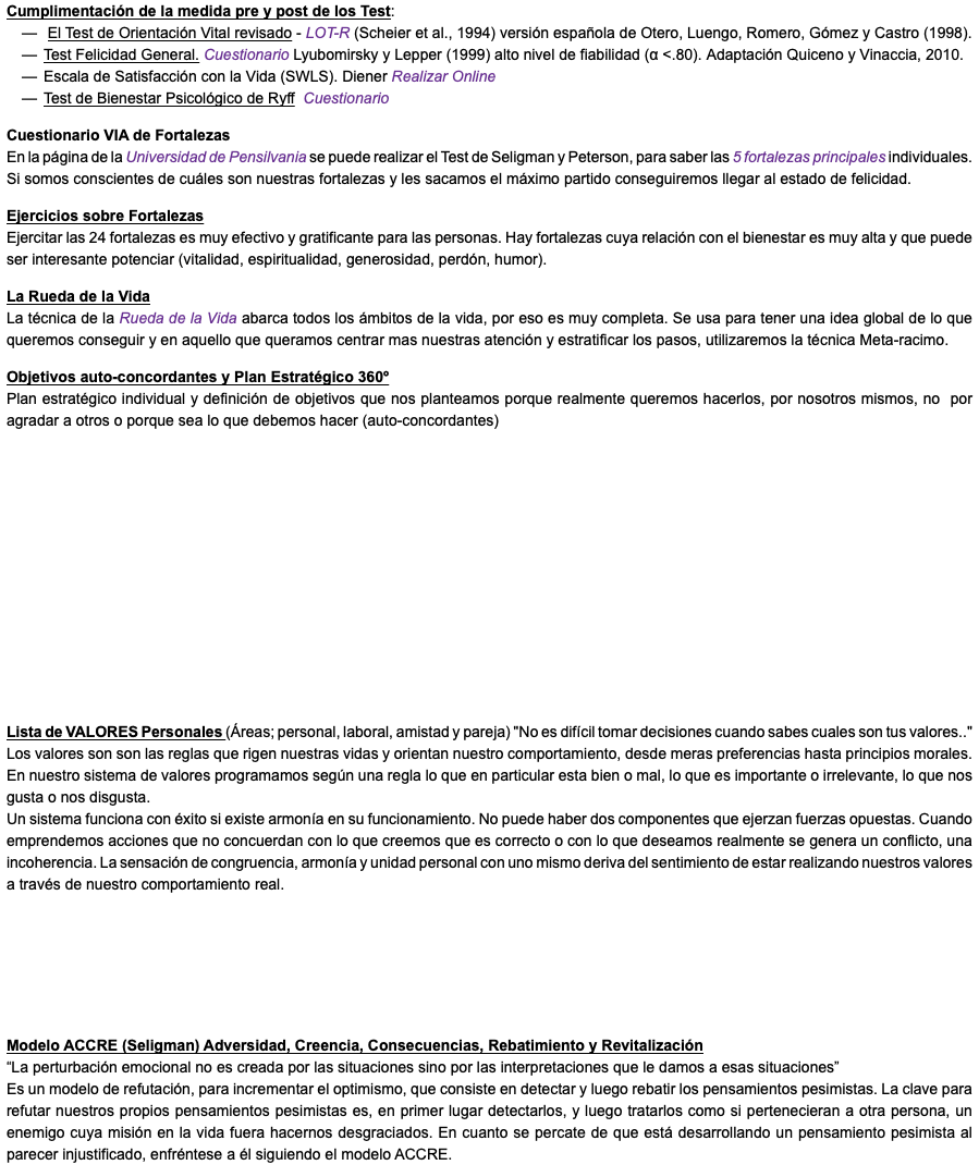 Cumplimentación de la medida pre y post de los Test: El Test de Orientación Vital revisado - LOT-R (Scheier et al., 1994) versión española de Otero, Luengo, Romero, Gómez y Castro (1998). Test Felicidad General. Cuestionario Lyubomirsky y Lepper (1999) alto nivel de fiabilidad (α <.80). Adaptación Quiceno y Vinaccia, 2010. Escala de Satisfacción con la Vida (SWLS). Diener Realizar Online Test de Bienestar Psicológico de Ryff Cuestionario Cuestionario VIA de Fortalezas En la página de la Universidad de Pensilvania se puede realizar el Test de Seligman y Peterson, para saber las 5 fortalezas principales individuales. Si somos conscientes de cuáles son nuestras fortalezas y les sacamos el máximo partido conseguiremos llegar al estado de felicidad. Ejercicios sobre Fortalezas Ejercitar las 24 fortalezas es muy efectivo y gratificante para las personas. Hay fortalezas cuya relación con el bienestar es muy alta y que puede ser interesante potenciar (vitalidad, espiritualidad, generosidad, perdón, humor). La Rueda de la Vida La técnica de la Rueda de la Vida abarca todos los ámbitos de la vida, por eso es muy completa. Se usa para tener una idea global de lo que queremos conseguir y en aquello que queramos centrar mas nuestras atención y estratificar los pasos, utilizaremos la técnica Meta-racimo. Objetivos auto-concordantes y Plan Estratégico 360º Plan estratégico individual y definición de objetivos que nos planteamos porque realmente queremos hacerlos, por nosotros mismos, no por agradar a otros o porque sea lo que debemos hacer (auto-concordantes) Lista de VALORES Personales (Áreas; personal, laboral, amistad y pareja) "No es difícil tomar decisiones cuando sabes cuales son tus valores.." Los valores son son las reglas que rigen nuestras vidas y orientan nuestro comportamiento, desde meras preferencias hasta principios morales. En nuestro sistema de valores programamos según una regla lo que en particular esta bien o mal, lo que es importante o irrelevante, lo que nos gusta o nos disgusta. Un sistema funciona con éxito si existe armonía en su funcionamiento. No puede haber dos componentes que ejerzan fuerzas opuestas. Cuando emprendemos acciones que no concuerdan con lo que creemos que es correcto o con lo que deseamos realmente se genera un conflicto, una incoherencia. La sensación de congruencia, armonía y unidad personal con uno mismo deriva del sentimiento de estar realizando nuestros valores a través de nuestro comportamiento real. Modelo ACCRE (Seligman) Adversidad, Creencia, Consecuencias, Rebatimiento y Revitalización “La perturbación emocional no es creada por las situaciones sino por las interpretaciones que le damos a esas situaciones” Es un modelo de refutación, para incrementar el optimismo, que consiste en detectar y luego rebatir los pensamientos pesimistas. La clave para refutar nuestros propios pensamientos pesimistas es, en primer lugar detectarlos, y luego tratarlos como si pertenecieran a otra persona, un enemigo cuya misión en la vida fuera hacernos desgraciados. En cuanto se percate de que está desarrollando un pensamiento pesimista al parecer injustificado, enfréntese a él siguiendo el modelo ACCRE.