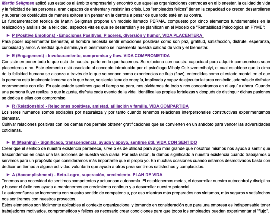 Martin Seligman aplicó sus estudios al ámbito empresarial y encontró que aquellas organizaciones centradas en el bienestar, la calidad de vida y la felicidad de las personas, eran capaces de enfrentar y resistir las crisis. Los “empleados felices” tienen la capacidad de crecer, desarrollarse y superar los obstáculos de manera exitosa sin pensar en la derrota a pesar de que todo esté en su contra. La fundamentación teórica de Martin Seligman propone un modelo llamado PERMA, compuesto por cinco elementos fundamentales en la realización y análisis de la felicidad, aspectos vitales que se desarrollan y se planifican en el Modelo de "Rentabilidad Psicológica en PYME": P (Positive Emotions) - Emociones Positivas, Placeres, diversión y humor. VIDA PLACENTERA Para poder experimentar bienestar, el hombre necesita sentir emociones positivas como son paz, gratitud, satisfacción, disfrute, esperanza, curiosidad y amor. A medida que disminuye el pesimismo se incrementa nuestra calidad de vida y el bienestar. E (Engagement) - Involucramiento, compromiso y flow. VIDA COMPROMETIDA Consiste en poner todo lo que está de nuestra parte en lo que hacemos. Se relaciona con nuestra capacidad para adquirir compromisos sean placenteros o no. Este elemento está asociado al concepto introducido por el psicólogo Mihaly Csikszentmihalyi, el cual establece que la cima de la felicidad humana se alcanza a través de lo que se conoce como experiencias de flujo (flow), entendidas como el estado mental en el que la persona está totalmente inmersa en lo que hace, se siente llena de energía, implicada y capaz de ejecutar la tarea con éxito, además de disfrutar enormemente con ello. En este estado sentimos que el tiempo se para, nos olvidamos de todo y nos concentramos en el aquí y ahora. Cuando una persona fluye realiza lo que le gusta, disfruta cada evento de la vida, identifica las propias fortalezas y después de distinguir dichas pasiones se dedica a ellas con compromiso. R (Relationship) - Relaciones positivas, amistad, afiliación y familia. VIDA COMPARTIDA Los seres humanos somos sociables por naturaleza y por tanto cuando tenemos relaciones interpersonales constructivas experimentamos bienestar. Cultivar relaciones positivas con los demás nos permite obtener gratificaciones que se convierten en un antídoto para vencer las adversidades cotidianas. M (Meaning) - Significado, transcendencia, ayuda y apoyo, sentirse útil. VIDA CON SENTIDO Creer que el sentido de nuestra existencia pertenece, sirve o es de utilidad para algo más grande que nosotros mismos nos ayuda a sentir que trascendemos en cada una las acciones de nuestra vida diaria. Por esta razón, le damos significado a nuestra existencia cuando trabajamos o servimos para un propósito que consideramos más importante que el propio yo. En muchas ocasiones cuando estamos desmotivados basta con dedicar un tiempo a alguna actividad voluntaria que ayuda a otros para sentirnos satisfechos y complacidos. A (Accomplishment) - Reto-Logro, superación, crecimiento. PLAN DE VIDA Tenemos una necesidad de sentirnos competentes y actuar con autonomía. El establecernos metas, el desarrollar nuestro autocontrol y disciplina y buscar el éxito nos ayuda a mantenernos en crecimiento continuo y a desarrollar nuestro potencial. La autoconfianza se incrementa con nuestro sentido de competencia, por eso mientras más preparados nos sintamos, más seguros y satisfechos nos sentiremos con nuestros proyectos. Estos elementos son fácilmente aplicables al contexto organizacional y tomando en consideración que para una empresa es indispensable tener trabajadores motivados, comprometidos y felices es necesario crear condiciones para que todos los empleados puedan experimentar el "flujo".