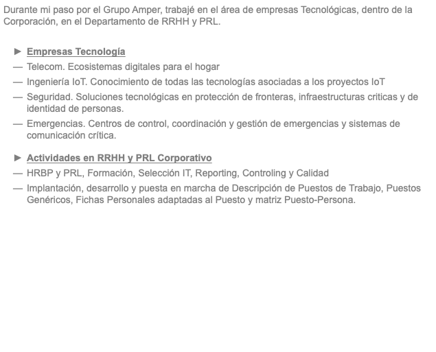 Durante mi paso por el Grupo Amper, trabajé en el área de empresas Tecnológicas, dentro de la Corporación, en el Departamento de RRHH y PRL. Empresas Tecnología Telecom. Ecosistemas digitales para el hogar Ingeniería IoT. Conocimiento de todas las tecnologías asociadas a los proyectos IoT Seguridad. Soluciones tecnológicas en protección de fronteras, infraestructuras criticas y de identidad de personas. Emergencias. Centros de control, coordinación y gestión de emergencias y sistemas de comunicación crítica. Actividades en RRHH y PRL Corporativo HRBP y PRL, Formación, Selección IT, Reporting, Controling y Calidad Implantación, desarrollo y puesta en marcha de Descripción de Puestos de Trabajo, Puestos Genéricos, Fichas Personales adaptadas al Puesto y matriz Puesto-Persona. 