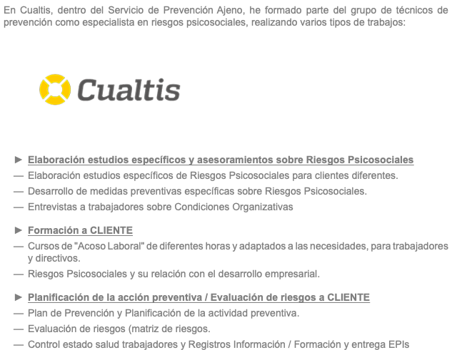 En Cualtis, dentro del Servicio de Prevención Ajeno, he formado parte del grupo de técnicos de prevención como especialista en riesgos psicosociales, realizando varios tipos de trabajos: ﷯ Elaboración estudios específicos y asesoramientos sobre Riesgos Psicosociales Elaboración estudios específicos de Riesgos Psicosociales para clientes diferentes. Desarrollo de medidas preventivas específicas sobre Riesgos Psicosociales. Entrevistas a trabajadores sobre Condiciones Organizativas Formación a CLIENTE Cursos de "Acoso Laboral" de diferentes horas y adaptados a las necesidades, para trabajadores y directivos. Riesgos Psicosociales y su relación con el desarrollo empresarial. Planificación de la acción preventiva / Evaluación de riesgos a CLIENTE Plan de Prevención y Planificación de la actividad preventiva. Evaluación de riesgos (matriz de riesgos. Control estado salud trabajadores y Registros Información / Formación y entrega EPIs