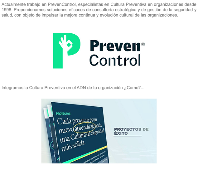 Actualmente trabajo en PrevenControl, especialistas en Cultura Preventiva en organizaciones desde 1998. Proporcionamos soluciones eficaces de consultoría estratégica y de gestión de la seguridad y salud, con objeto de impulsar la mejora continua y evolución cultural de las organizaciones. ﷯ Integramos la Cultura Preventiva en el ADN de tu organización ¿Como?... ﷯ 