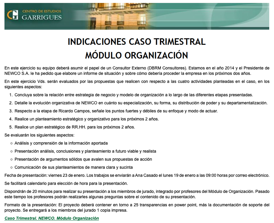 ﷯ ﷯ En este ejercicio su equipo deberá asumir el papel de un Consultor Externo (DBRM Consultores). Estamos en el año 2014 y el Presidente de NEWCO S.A. le ha pedido que elabore un informe de situación y sobre cómo debería proceder la empresa en los próximos dos años. En este ejercicio Vds. serán evaluados por las propuestas que realicen con respecto a las cuatro actividades planteadas en el caso, en los siguientes aspectos: Concluya sobre la relación entre estrategia de negocio y modelo de organización a lo largo de las diferentes etapas presentadas. Detalle la evolución organizativa de NEWCO en cuánto su especialización, su forma, su distribución de poder y su departamentalización. Respecto a la etapa de Ricardo Campos, señale los puntos fuertes y débiles de su enfoque y modo de actuar. Realice un planteamiento estratégico y organizativo para los próximos 2 años. Realice un plan estratégico de RR.HH. para los próximos 2 años. Se evaluarán los siguientes aspectos: Análisis y comprensión de la información aportada Presentación análisis, conclusiones y planteamiento a futuro viable y realista Presentación de argumentos sólidos que avalen sus propuestas de acción Comunicación de sus planteamientos de manera clara y sucinta Fecha de presentación: viernes 23 de enero. Los trabajos se enviarán a Ana Casado el lunes 19 de enero a las 09:00 horas por correo electrónico. Se facilitará calendario para elección de hora para la presentación. Dispondrán de 20 minutos para realizar su presentación a los miembros de jurado, integrado por profesores del Módulo de Organización. Pasado este tiempo los profesores podrán realizarles algunas preguntas sobre el contenido de su presentación. Formato de la presentación: El proyecto deberá contener en torno a 25 transparencias en power point, más la documentación de soporte del proyecto. Se entregará a los miembros del jurado 1 copia impresa. Caso Trimestral. NEWCO. Módulo Organización