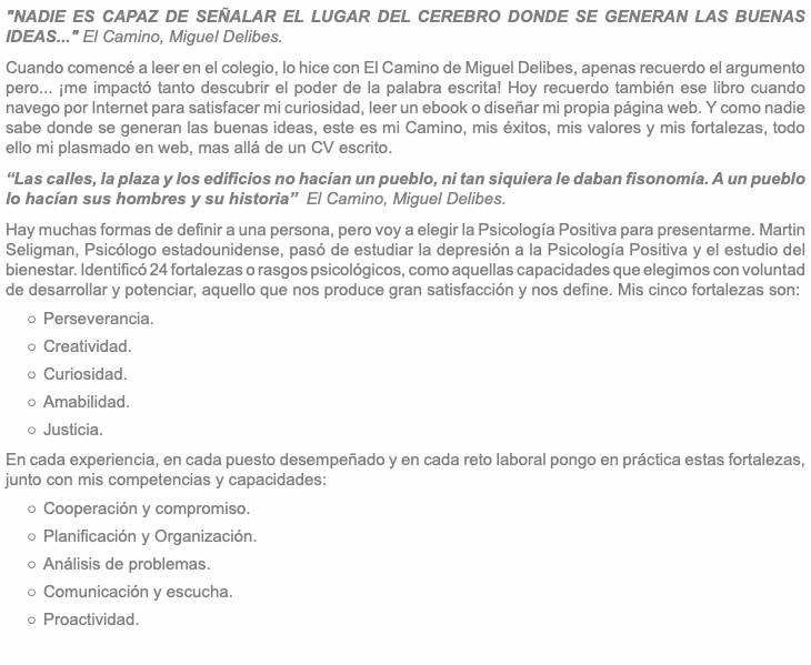 "NADIE ES CAPAZ DE SEÑALAR EL LUGAR DEL CEREBRO DONDE SE GENERAN LAS BUENAS IDEAS..." El Camino, Miguel Delibes. Cuando comencé a leer en el colegio, lo hice con El Camino de Miguel Delibes, apenas recuerdo el argumento pero... ¡me impactó tanto descubrir el poder de la palabra escrita! Hoy recuerdo también ese libro cuando navego por Internet para satisfacer mi curiosidad, leer un ebook o diseñar mi propia página web. Y como nadie sabe donde se generan las buenas ideas, este es mi Camino, mis éxitos, mis valores y mis fortalezas, todo ello mi plasmado en web, mas allá de un CV escrito. “Las calles, la plaza y los edificios no hacían un pueblo, ni tan siquiera le daban fisonomía. A un pueblo lo hacían sus hombres y su historia” El Camino, Miguel Delibes. Hay muchas formas de definir a una persona, pero voy a elegir la Psicología Positiva para presentarme. Martin Seligman, Psicólogo estadounidense, pasó de estudiar la depresión a la Psicología Positiva y el estudio del bienestar. Identificó 24 fortalezas o rasgos psicológicos, como aquellas capacidades que elegimos con voluntad de desarrollar y potenciar, aquello que nos produce gran satisfacción y nos define. Mis cinco fortalezas son: Perseverancia. Creatividad. Curiosidad. Amabilidad. Justicia. En cada experiencia, en cada puesto desempeñado y en cada reto laboral pongo en práctica estas fortalezas, junto con mis competencias y capacidades: Cooperación y compromiso. Planificación y Organización. Análisis de problemas. Comunicación y escucha. Proactividad.