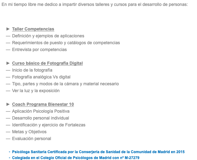 En mi tiempo libre me dedico a impartir diversos talleres y cursos para el desarrollo de personas: Taller Competencias Definición y ejemplos de aplicaciones Requerimientos de puesto y catálogos de competencias Entrevista por competencias Curso básico de Fotografía Digital Inicio de la fotografía Fotografía analógica Vs digital Tipo, partes y modos de la cámara y material necesario Ver la luz y la exposición Coach Programa Bienestar 10 Aplicación Psicología Positiva Desarrollo personal individual Identificación y ejercicio de Fortalezas Metas y Objetivos Evaluación personal Psicóloga Sanitaria Certificada por la Conserjería de Sanidad de la Comunidad de Madrid en 2015 Colegiada en el Colegio Oficial de Psicólogos de Madrid con nº M-27279