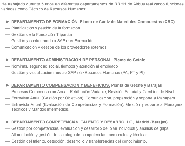 He trabajado durante 5 años en diferentes departamentos de RRHH de Airbus realizando funciones variadas como Técnico de Recursos Humanos: DEPARTAMENTO DE FORMACIÓN, Planta de Cádiz de Materiales Compuestos (CBC) Planificación y gestión de la formación Gestión de la Fundación Tripartita Gestión y control modulo SAP PHM Formación Comunicación y gestión de los proveedores externos DEPARTAMENTO ADMINISTRACIÓN DE PERSONAL, Planta de Getafe Nominas, seguridad social, tiempos y atención al empleado Gestión y visualización modulo SAP HCP Recursos Humanos (PA, PT y PI) DEPARTAMENTO COMPENSACIÓN Y BENEFICIOS, Planta de Getafe y Barajas Procesos Compensación Anual: Retribución Variable, Revisión Salarial y Cambios de Nivel. Entrevista Anual (Gestión por Objetivos): Comunicación, preparación y soporte a Managers. Entrevista Anual (Evaluación de Competencias y Formación): Gestión y soporte a Managers, Técnicos y Mandos intermedios. DEPARTAMENTO COMPETENCIAS, TALENTO Y DESARROLLO, Madrid (Barajas) Gestión por competencias, evaluación y desarrollo del plan individual y análisis de gaps. Alimentación y gestión del catalogo de competencias, personales y técnicas Gestión del talento, detección, desarrollo y transferencias del conocimiento.
