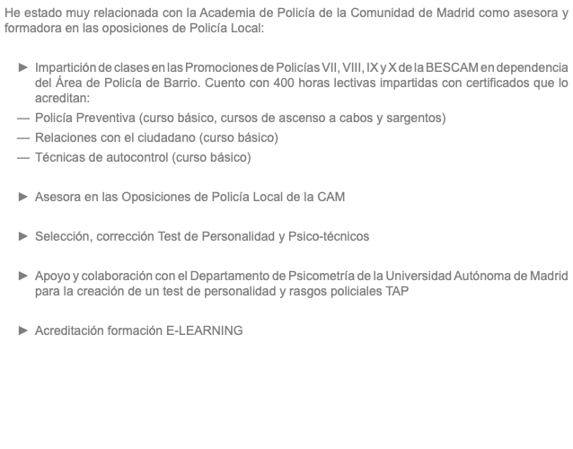 He estado muy relacionada con la Academia de Policía de la Comunidad de Madrid como asesora y formadora en las oposiciones de Policía Local: Impartición de clases en las Promociones de Policías VII, VIII, IX y X de la BESCAM en dependencia del Área de Policía de Barrio. Cuento con 400 horas lectivas impartidas con certificados que lo acreditan: Policía Preventiva (curso básico, cursos de ascenso a cabos y sargentos) Relaciones con el ciudadano (curso básico) Técnicas de autocontrol (curso básico) Asesora en las Oposiciones de Policía Local de la CAM Selección, corrección Test de Personalidad y Psico-técnicos Apoyo y colaboración con el Departamento de Psicometría de la Universidad Autónoma de Madrid para la creación de un test de personalidad y rasgos policiales TAP Acreditación formación E-LEARNING