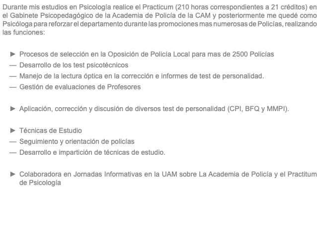 Durante mis estudios en Psicología realice el Practicum (210 horas correspondientes a 21 créditos) en el Gabinete Psicopedagógico de la Academia de Policía de la CAM y posteriormente me quedé como Psicóloga para reforzar el departamento durante las promociones mas numerosas de Policías, realizando las funciones: Procesos de selección en la Oposición de Policía Local para mas de 2500 Policías Desarrollo de los test psicotécnicos Manejo de la lectura óptica en la corrección e informes de test de personalidad. Gestión de evaluaciones de Profesores Aplicación, corrección y discusión de diversos test de personalidad (CPI, BFQ y MMPI). Técnicas de Estudio Seguimiento y orientación de policías Desarrollo e impartición de técnicas de estudio. Colaboradora en Jornadas Informativas en la UAM sobre La Academia de Policía y el Practitum de Psicología