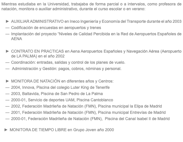 Mientras estudiaba en la Universidad, trabajaba de forma parcial o a intervalos, como profesora de natación, monitora o auxiliar administrativo, durante el curso escolar o en verano: AUXILIAR ADMINISTRATIVO en Ineco Ingeniería y Economía del Transporte durante el año 2003 Codificación de encuestas en aeropuertos y trenes Implantación del proyecto “Niveles de Calidad Percibida en la Red de Aeropuertos Españoles de AENA CONTRATO EN PRACTICAS en Aena Aeropuertos Españoles y Navegación Aérea (Aeropuerto de LA PALMA) en el año 2002 Coordinación: entradas, salidas y control de los planes de vuelo. Administración y Gestión: pagos, cobros, nóminas y personal. MONITORA DE NATACIÓN en diferentes años y Centros: 2004, Innova, Piscina del colegio Luter King de Tenerife 2003, Baltavida, Piscina de San Pedro de La Palma 2000-01, Servicio de deportes UAM, Piscina Cantoblanco 2002, Federación Madrileña de Natación (FMN), Piscina municipal la Elipa de Madrid 2001, Federación Madrileña de Natación (FMN), Piscina municipal Entrevías de Madrid 2000-01, Federación Madrileña de Natación (FMN), Piscina del Canal Isabel II de Madrid MONITORA DE TIEMPO LIBRE en Grupo Joven año 2000