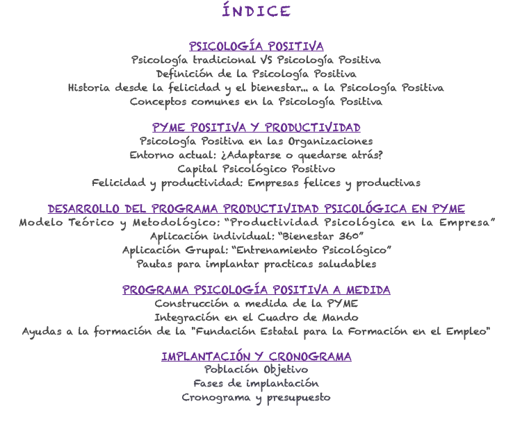 ÍNDICE PSICOLOGÍA POSITIVA Psicología tradicional VS Psicología Positiva Definición de la Psicología Positiva Historia desde la felicidad y el bienestar... a la Psicología Positiva Conceptos comunes en la Psicología Positiva PYME POSITIVA Y PRODUCTIVIDAD Psicología Positiva en las Organizaciones Entorno actual: ¿Adaptarse o quedarse atrás? Capital Psicológico Positivo Felicidad y productividad: Empresas felices y productivas DESARROLLO DEL PROGRAMA PRODUCTIVIDAD PSICOLÓGICA EN PYME Modelo Teórico y Metodológico: “Productividad Psicológica en la Empresa” Aplicación individual: “Bienestar 360” Aplicación Grupal: “Entrenamiento Psicológico” Pautas para implantar practicas saludables PROGRAMA PSICOLOGÍA POSITIVA A MEDIDA Construcción a medida de la PYME Integración en el Cuadro de Mando Ayudas a la formación de la "Fundación Estatal para la Formación en el Empleo" IMPLANTACIÓN Y CRONOGRAMA Población Objetivo Fases de implantación Cronograma y presupuesto 
