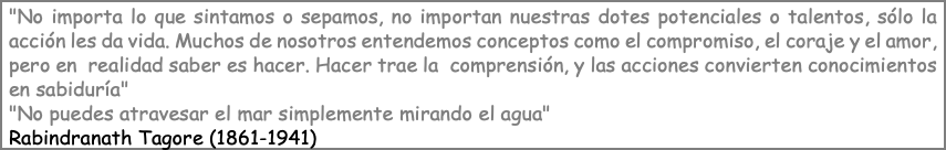 "No importa lo que sintamos o sepamos, no importan nuestras dotes potenciales o talentos, sólo la acción les da vida. Muchos de nosotros entendemos conceptos como el compromiso, el coraje y el amor, pero en realidad saber es hacer. Hacer trae la comprensión, y las acciones convierten conocimientos en sabiduría" "No puedes atravesar el mar simplemente mirando el agua" Rabindranath Tagore (1861-1941)